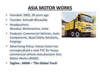 ASIA MOTOR WORKS
• Founded: 2002; 20 years ago
• Founder: Anirudh Bhuwalka
• Headquarters:
Mumbai, Maharashtra, India
• Pr...