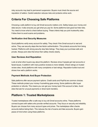 risky accounts may lead to permanent suspension. Buyers must check the source and
reputation of sellers. Careful selection reduces risks and protects online work.
Criteria For Choosing Safe Platforms
Choosing a safe platform to buy old Gmail accounts matters a lot. Safety keeps your money and
data secure. It also ensures you get what you pay for. Some platforms look good but hide risks.
You need to know what to check before buying. These criteria help you pick trustworthy sites.
Follow them to avoid scams and problems.
Verification And Security Measures
Good platforms verify every account for safety. They check if the Gmail account is real and
active. They use security steps like two-factor authentication. This protects accounts from being
hacked. Platforms with strong security stop fake listings. They keep your purchase safe and
private. Always pick sites that show their safety checks clearly.
User Reviews And Reputation
Look at what other buyers say about the platform. Reviews show if people got real accounts or
faced issues. A platform with many positive reviews is more reliable. Check ratings on trusted
review sites. Avoid platforms with many complaints or bad ratings. Reputation builds trust and
shows how well a platform works.
Payment Methods And Buyer Protection
Safe platforms offer secure payment options. Credit cards and PayPal are common choices.
These methods protect your money if something goes wrong. Some platforms offer buyer
protection or refunds. This means you can get your money back if the account is fake. Avoid
sites that ask for unusual payments or direct bank transfers.
Platform 1: Trusted Marketplaces
Trusted marketplaces offer a safe way to buy old Gmail accounts online. These platforms
connect buyers with sellers who provide verified accounts. They focus on security and reliability.
Buyers can choose from many account types and prices. The marketplace often checks
accounts before listing them. This reduces the risk of scams and fake accounts. Buyers gain
peace of mind when using these platforms.
 