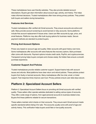 These marketplaces have user-friendly websites. They also provide detailed account
descriptions. Buyers get clear information about account age, activity, and history. This helps
make informed decisions. Trusted marketplaces often have strong privacy policies. They protect
both buyers and sellers during transactions.
Features And Services
Trusted marketplaces offer verified old Gmail accounts. They ensure accounts are active and
safe. Many provide account screening to avoid banned or risky accounts. Some platforms
include free account replacement if issues arise. Users can filter accounts by age, price, and
email features. Platforms may also offer bulk buying options for business needs. Secure
payment methods are standard to protect buyers.
Pricing And Account Options
Prices vary based on account age and quality. Older accounts with good history cost more.
Some marketplaces offer accounts with extra features like recovery options. Bulk purchases
often come with discounts. Payment options include credit cards, PayPal, and cryptocurrencies.
Transparent pricing helps buyers compare and choose wisely. No hidden fees ensure a smooth
purchase experience.
Customer Support And Policies
Trusted marketplaces provide reliable customer support. Support teams help with account
issues and refunds. Most platforms have clear return and refund policies. These policies protect
buyers from faulty or banned accounts. Many marketplaces offer live chat, email, or ticket
support. Fast response times improve user trust. Privacy policies ensure user data stays secure.
Platform 2: Specialized Account Sellers
Platform 2: Specialized Account Sellers focus on providing old Gmail accounts with verified
quality. These sellers often operate websites dedicated to selling various types of accounts.
They offer a wide range of options, from aged personal accounts to business-related ones.
Buyers find these platforms reliable for secure transactions.
These sellers maintain strict checks on their accounts. They ensure each Gmail account meets
specific standards before listing it for sale. The accounts usually come with proof of age and
activity history. This verification helps buyers avoid fake or low-quality accounts.
 