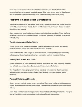 Some well-known forums include Reddit’s r/AccountTrading and BlackHatWorld. These
communities have strict rules to keep trading safe. Other niche forums focus on digital assets
and account sales. Spend time reading forum rules and buyer guides before joining.
Platform 4: Social Media Marketplaces
Social media marketplaces offer a wide range of old Gmail accounts for sale. These platforms
connect buyers and sellers directly. Sellers post their accounts, and buyers choose based on
descriptions and reviews.
Many people prefer social media marketplaces due to their large user base. These platforms
allow easy communication between parties. You can ask questions and request more details
before buying.
Trust Indicators And Seller Vetting
Trust is key on social media marketplaces. Look for sellers with good ratings and positive
feedback. Verified profiles add extra security and show reliability.
Some platforms offer seller badges or verification marks. These signs help spot trustworthy
sellers quickly. Check how long sellers have been active and their transaction history.
Dealing With Scams And Fraud
Scams can happen on social media marketplaces. Avoid deals that seem too cheap or sellers
who refuse to answer questions. Be cautious with new or unverified sellers.
Use the platform’s messaging system to keep records of conversations. Report suspicious
sellers to protect yourself and others. Never share personal information beyond what is
necessary.
Payment Options And Security
Secure payment methods protect buyers and sellers. Many social media marketplaces support
PayPal, escrow services, or other safe options. These services hold funds until buyers confirm
delivery.
Avoid direct bank transfers or wire payments. These methods offer little protection if a deal goes
wrong. Use platform-recommended payment methods for safer transactions.
 