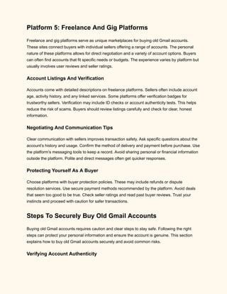 Platform 5: Freelance And Gig Platforms
Freelance and gig platforms serve as unique marketplaces for buying old Gmail accounts.
These sites connect buyers with individual sellers offering a range of accounts. The personal
nature of these platforms allows for direct negotiation and a variety of account options. Buyers
can often find accounts that fit specific needs or budgets. The experience varies by platform but
usually involves user reviews and seller ratings.
Account Listings And Verification
Accounts come with detailed descriptions on freelance platforms. Sellers often include account
age, activity history, and any linked services. Some platforms offer verification badges for
trustworthy sellers. Verification may include ID checks or account authenticity tests. This helps
reduce the risk of scams. Buyers should review listings carefully and check for clear, honest
information.
Negotiating And Communication Tips
Clear communication with sellers improves transaction safety. Ask specific questions about the
account’s history and usage. Confirm the method of delivery and payment before purchase. Use
the platform’s messaging tools to keep a record. Avoid sharing personal or financial information
outside the platform. Polite and direct messages often get quicker responses.
Protecting Yourself As A Buyer
Choose platforms with buyer protection policies. These may include refunds or dispute
resolution services. Use secure payment methods recommended by the platform. Avoid deals
that seem too good to be true. Check seller ratings and read past buyer reviews. Trust your
instincts and proceed with caution for safer transactions.
Steps To Securely Buy Old Gmail Accounts
Buying old Gmail accounts requires caution and clear steps to stay safe. Following the right
steps can protect your personal information and ensure the account is genuine. This section
explains how to buy old Gmail accounts securely and avoid common risks.
Verifying Account Authenticity
 