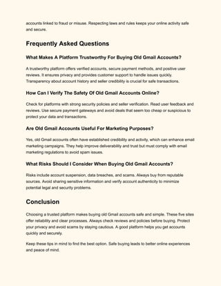 accounts linked to fraud or misuse. Respecting laws and rules keeps your online activity safe
and secure.
Frequently Asked Questions
What Makes A Platform Trustworthy For Buying Old Gmail Accounts?
A trustworthy platform offers verified accounts, secure payment methods, and positive user
reviews. It ensures privacy and provides customer support to handle issues quickly.
Transparency about account history and seller credibility is crucial for safe transactions.
How Can I Verify The Safety Of Old Gmail Accounts Online?
Check for platforms with strong security policies and seller verification. Read user feedback and
reviews. Use secure payment gateways and avoid deals that seem too cheap or suspicious to
protect your data and transactions.
Are Old Gmail Accounts Useful For Marketing Purposes?
Yes, old Gmail accounts often have established credibility and activity, which can enhance email
marketing campaigns. They help improve deliverability and trust but must comply with email
marketing regulations to avoid spam issues.
What Risks Should I Consider When Buying Old Gmail Accounts?
Risks include account suspension, data breaches, and scams. Always buy from reputable
sources. Avoid sharing sensitive information and verify account authenticity to minimize
potential legal and security problems.
Conclusion
Choosing a trusted platform makes buying old Gmail accounts safe and simple. These five sites
offer reliability and clear processes. Always check reviews and policies before buying. Protect
your privacy and avoid scams by staying cautious. A good platform helps you get accounts
quickly and securely.
Keep these tips in mind to find the best option. Safe buying leads to better online experiences
and peace of mind.
 