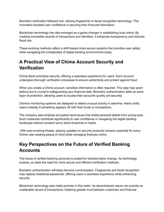 Biometric verification followed suit, utilizing fingerprints or facial recognition technology. This
innovation boosted user confidence in securing their financial information.​
​
Blockchain technology has also emerged as a game-changer in establishing trust online. By
creating immutable records of transactions and identities, it enhances transparency and reduces
fraud risk.​
​
These evolving methods reflect a shift toward more secure systems that prioritize user safety
while navigating the complexities of digital banking environments today.
A Practical View of Chime Account Security and
Verification
Chime Bank prioritizes security, offering a seamless experience for users. Each account
undergoes thorough verification processes to ensure authenticity and protect against fraud.​
​
When you create a Chime account, sensitive information is often required. This step may seem
tedious but is crucial in safeguarding your financial data. Biometric authentication adds an extra
layer of protection, allowing users to access their accounts quickly yet securely.​
​
Chime's monitoring systems are designed to detect unusual activity in real-time. Alerts notify
users instantly if something appears off with their funds or transactions.​
​
The company also employs encryption techniques that shield personal details from prying eyes.
Such measures contribute significantly to user confidence in navigating the digital banking
landscape without constant worry about breaches or hacks.​
​
With ever-evolving threats, staying updated on security protocols remains essential for every
Chime user seeking peace of mind while managing finances online.
Key Perspectives on the Future of Verified Banking
Accounts
The future of verified banking accounts is poised for transformative change. As technology
evolves, so does the need for more secure and efficient verification methods.​
​
Biometric authentication will likely become commonplace. Fingerprints and facial recognition
may replace traditional passwords, offering users a seamless experience while enhancing
security.​
​
Blockchain technology also holds promise in this realm. Its decentralized nature can provide an
unalterable record of transactions, fostering greater trust between customers and financial
 