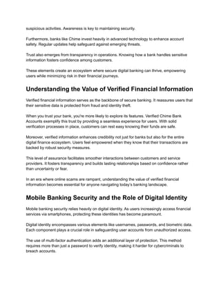 suspicious activities. Awareness is key to maintaining security.​
​
Furthermore, banks like Chime invest heavily in advanced technology to enhance account
safety. Regular updates help safeguard against emerging threats.​
​
Trust also emerges from transparency in operations. Knowing how a bank handles sensitive
information fosters confidence among customers.​
​
These elements create an ecosystem where secure digital banking can thrive, empowering
users while minimizing risk in their financial journeys.
Understanding the Value of Verified Financial Information
Verified financial information serves as the backbone of secure banking. It reassures users that
their sensitive data is protected from fraud and identity theft.​
​
When you trust your bank, you're more likely to explore its features. Verified Chime Bank
Accounts exemplify this trust by providing a seamless experience for users. With solid
verification processes in place, customers can rest easy knowing their funds are safe.​
​
Moreover, verified information enhances credibility not just for banks but also for the entire
digital finance ecosystem. Users feel empowered when they know that their transactions are
backed by robust security measures.​
​
This level of assurance facilitates smoother interactions between customers and service
providers. It fosters transparency and builds lasting relationships based on confidence rather
than uncertainty or fear.​
​
In an era where online scams are rampant, understanding the value of verified financial
information becomes essential for anyone navigating today’s banking landscape.
Mobile Banking Security and the Role of Digital Identity
Mobile banking security relies heavily on digital identity. As users increasingly access financial
services via smartphones, protecting these identities has become paramount.​
​
Digital identity encompasses various elements like usernames, passwords, and biometric data.
Each component plays a crucial role in safeguarding user accounts from unauthorized access.​
​
The use of multi-factor authentication adds an additional layer of protection. This method
requires more than just a password to verify identity, making it harder for cybercriminals to
breach accounts.​
​
 