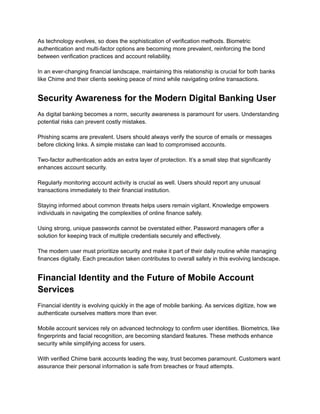 As technology evolves, so does the sophistication of verification methods. Biometric
authentication and multi-factor options are becoming more prevalent, reinforcing the bond
between verification practices and account reliability.​
​
In an ever-changing financial landscape, maintaining this relationship is crucial for both banks
like Chime and their clients seeking peace of mind while navigating online transactions.
Security Awareness for the Modern Digital Banking User
As digital banking becomes a norm, security awareness is paramount for users. Understanding
potential risks can prevent costly mistakes.​
​
Phishing scams are prevalent. Users should always verify the source of emails or messages
before clicking links. A simple mistake can lead to compromised accounts.​
​
Two-factor authentication adds an extra layer of protection. It’s a small step that significantly
enhances account security.​
​
Regularly monitoring account activity is crucial as well. Users should report any unusual
transactions immediately to their financial institution.​
​
Staying informed about common threats helps users remain vigilant. Knowledge empowers
individuals in navigating the complexities of online finance safely.​
​
Using strong, unique passwords cannot be overstated either. Password managers offer a
solution for keeping track of multiple credentials securely and effectively.​
​
The modern user must prioritize security and make it part of their daily routine while managing
finances digitally. Each precaution taken contributes to overall safety in this evolving landscape.
Financial Identity and the Future of Mobile Account
Services
Financial identity is evolving quickly in the age of mobile banking. As services digitize, how we
authenticate ourselves matters more than ever.​
​
Mobile account services rely on advanced technology to confirm user identities. Biometrics, like
fingerprints and facial recognition, are becoming standard features. These methods enhance
security while simplifying access for users.​
​
With verified Chime bank accounts leading the way, trust becomes paramount. Customers want
assurance their personal information is safe from breaches or fraud attempts.​
 