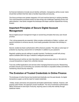 ​
As financial institutions innovate around identity verification, transparency will be crucial. Users
should feel confident that their data is handled responsibly and securely.​
​
The future promises even greater integration of AI and machine learning in verifying identities.
This could streamline processes further but also brings new challenges regarding privacy and
data protection. How banks navigate this landscape will shape customer experiences moving
forward.
Important Principles of Secure Digital Account
Management
Secure digital account management hinges on several key principles that every user should
prioritize.​
​
First, strong passwords are essential. Utilize complex combinations of letters, numbers, and
special characters to enhance security. Avoid easily guessable information like birthdays or
names.​
​
Second, enable two-factor authentication (2FA) wherever possible. This adds an extra layer of
protection by requiring a second form of verification in addition to your password.​
​
Regularly updating security settings is equally important. Familiarize yourself with privacy
options available within the app or website to safeguard personal data.​
​
Monitoring account activity can also help detect unauthorized access early on. Set alerts for
unusual transactions or logins from unfamiliar devices.​
​
Trust only verified applications and services when managing financial accounts. Researching
providers ensures you’re entrusting your sensitive information to reputable entities committed to
maintaining robust security measures.
The Evolution of Trusted Credentials in Online Finance
The landscape of online finance has transformed drastically over the past decade. As digital
transactions surged, so did the need for trusted credentials.​
​
Initially, simple usernames and passwords dominated authentication methods. However, with
growing cyber threats, this approach proved insufficient. The rise of multi-factor authentication
(MFA) introduced an extra layer of security, requiring users to verify their identity through
additional means.​
​
 