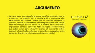ARGUMENTO
• La trama sigue a un pequeño grupo de extraños personajes que se
encuentran en posesión de la novela gráfica manuscrita «los
experimentos de Utopía», escrita por un maníaco depresivo y
psicótico, del que se rumorea que ha conseguido predecir los peores
desastres del siglo. Esto les lleva a ser el objetivo de una misteriosa
organización conocida como «La Red» (en inglés «The Network»),
que deben evitar para sobrevivir. Usando el manuscrito, deben
descubrir el significado oculto que se esconde en sus páginas antes
de que los desastres predichos se conviertan en realidad.
 