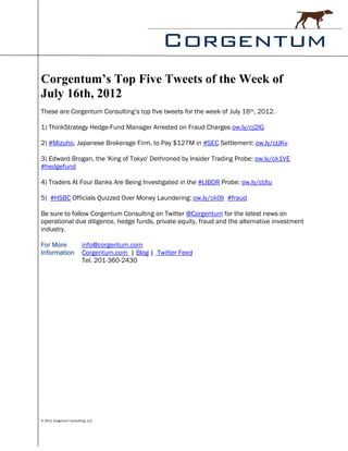 Corgentum’s Top Five Tweets of the Week of
July 16th, 2012
These are Corgentum Consulting’s top five tweets for the week of July 16th, 2012.

1) ThinkStrategy Hedge-Fund Manager Arrested on Fraud Charges ow.ly/cj2lG

2) #Mizuho, Japanese Brokerage Firm, to Pay $127M in #SEC Settlement: ow.ly/clJKv

3) Edward Brogan, the 'King of Tokyo' Dethroned by Insider Trading Probe: ow.ly/ck1VE
#hedgefund

4) Traders At Four Banks Are Being Investigated in the #LIBOR Probe: ow.ly/clJtu

5) #HSBC Officials Quizzed Over Money Laundering: ow.ly/ck0li #fraud

Be sure to follow Corgentum Consulting on Twitter @Corgentum for the latest news on
operational due diligence, hedge funds, private equity, fraud and the alternative investment
industry.

For More                 info@corgentum.com
Information              Corgentum.com | Blog | Twitter Feed
                         Tel. 201-360-2430




© 2011 Corgentum Consulting, LLC
 