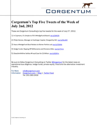 Corgentum’s Top Five Tweets of the Week of
July 2nd, 2012
These are Corgentum Consulting’s top five tweets for the week of July 2nd, 2012.

1) In Caymans, It's Simple to Fill A #HedgeFund Board: ow.ly/bXtCN

2) Philip Falcone, Manager at Harbinger Capital, Charged by SEC: ow.ly/bXuWX

3) How a #HedgeFund Bust Relates to Kleiner Perkins suit ow.ly/1Oditb

4) Hedge Funds: Ripping Off Millionaires and Pensions Alike: ow.ly/c7mre

5) GlaxoSmithKline Settles #Fraud Case for $3 Billion: ow.ly/bZ6Fm



Be sure to follow Corgentum Consulting on Twitter @Corgentum for the latest news on
operational due diligence, hedge funds, private equity, fraud and the alternative investment
industry.

For More                 info@corgentum.com
Information              Corgentum.com | Blog | Twitter Feed
                         Tel. 201-360-2430




© 2011 Corgentum Consulting, LLC
 