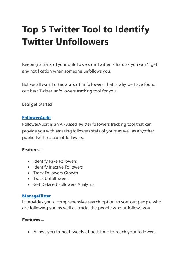 Top 5 Twitter Tool to Identify
Twitter Unfollowers
Keeping a track of your unfollowers on Twitter is hard as you won’t get
any notification when someone unfollows you.
But we all want to know about unfollowers, that is why we have found
out best Twitter unfollowers tracking tool for you.
Lets get Started
FollowerAudit
FollowerAudit is an AI-Based Twitter followers tracking tool that can
provide you with amazing followers stats of yours as well as anyother
public Twitter account followers.
Features –
• Identify Fake Followers
• Identify Inactive Followers
• Track Followers Growth
• Track Unfollowers
• Get Detailed Followers Analytics
ManageFlitter
It provides you a comprehensive search option to sort out people who
are following you as well as tracks the people who unfollows you.
Features –
• Allows you to post tweets at best time to reach your followers.
 