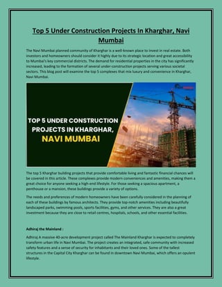 Top 5 Under Construction Projects In Kharghar, Navi
Mumbai
The Navi Mumbai planned community of Kharghar is a well-known place to invest in real estate. Both
investors and homeowners should consider it highly due to its strategic location and great accessibility
to Mumbai's key commercial districts. The demand for residential properties in the city has significantly
increased, leading to the formation of several under-construction projects serving various societal
sectors. This blog post will examine the top 5 complexes that mix luxury and convenience in Kharghar,
Navi Mumbai.
The top 5 Kharghar building projects that provide comfortable living and fantastic financial chances will
be covered in this article. These complexes provide modern conveniences and amenities, making them a
great choice for anyone seeking a high-end lifestyle. For those seeking a spacious apartment, a
penthouse or a mansion, these buildings provide a variety of options.
The needs and preferences of modern homeowners have been carefully considered in the planning of
each of these buildings by famous architects. They provide top-notch amenities including beautifully
landscaped parks, swimming pools, sports facilities, gyms, and other services. They are also a great
investment because they are close to retail centres, hospitals, schools, and other essential facilities.
Adhiraj the Mainland :
Adhiraj A massive 40-acre development project called The Mainland Kharghar is expected to completely
transform urban life in Navi Mumbai. The project creates an integrated, safe community with increased
safety features and a sense of security for inhabitants and their loved ones. Some of the tallest
structures in the Capital City Kharghar can be found in downtown Navi Mumbai, which offers an opulent
lifestyle.
 