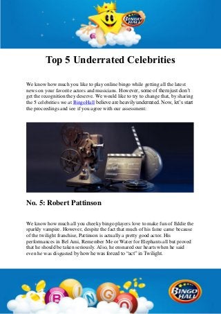 Top 5 Underrated Celebrities
We know how much you like to play online bingo while getting all the latest
news on your favorite actors and musicians. However, some of them just don’t
get the recognition they deserve. We would like to try to change that, by sharing
the 5 celebrities we at BingoHall believe are heavily underrated. Now, let’s start
the proceedings and see if you agree with our assessment:
No. 5: Robert Pattinson
We know how much all you cheeky bingo players love to make fun of Eddie the
sparkly vampire. However, despite the fact that much of his fame came because
of the twilight franchise, Pattinson is actually a pretty good actor. His
performances in Bel Ami, Remember Me or Water for Elephants all but proved
that he should be taken seriously. Also, he ensnared our hearts when he said
even he was disgusted by how he was forced to “act” in Twilight.
 