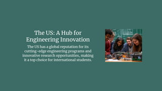The US: A Hub for
Engineering Innovation
The US has a global reputation for its
cutting-edge engineering programs and
innovative research opportunities, making
it a top choice for international students.
 