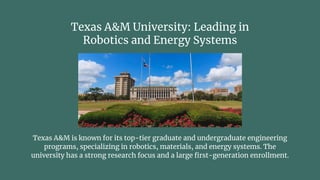 Texas A&M University: Leading in
Robotics and Energy Systems
Texas A&M is known for its top-tier graduate and undergraduate engineering
programs, specializing in robotics, materials, and energy systems. The
university has a strong research focus and a large first-generation enrollment.
 