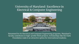 University of Maryland: Excellence in
Electrical & Computer Engineering
Renowned for its Electrical and Computer Engineering programs, Maryland’s
faculty contributes to high-profile NASA projects. Scholarships like the Clark
Foundation make it an attractive option for international students.
 
