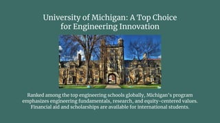 University of Michigan: A Top Choice
for Engineering Innovation
Ranked among the top engineering schools globally, Michigan’s program
emphasizes engineering fundamentals, research, and equity-centered values.
Financial aid and scholarships are available for international students.
 