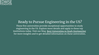 Ready to Pursue Engineering in the US?
These five universities provide exceptional opportunities to study
engineering in the US. Explore more details and apply to these top
institutions today. Visit our blog Best Universities to Study Engineering
for more insights and to get detailed information on these universities.
 
