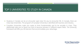 TOP 5 UNIVERSITIES TO STUDY IN CANADA
 Studying in Canada can be an encounter open door for you to encounter life. In Canada, there are
many top Universities. The program of Canadian University is identified with business and industry.
 Canadian Universities make you ready to think fundamentally and to be versatile in crises. They
additionally help you to figure out how to become pioneers in different expert fields. The University
framework will offer you the decision that accommodates your advantage.
 