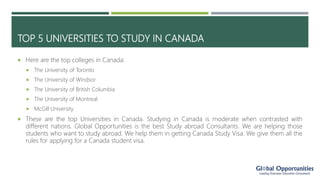 TOP 5 UNIVERSITIES TO STUDY IN CANADA
 Here are the top colleges in Canada:
 The University of Toronto
 The University of Windsor
 The University of British Columbia
 The University of Montreal
 McGill University
 These are the top Universities in Canada. Studying in Canada is moderate when contrasted with
different nations. Global Opportunities is the best Study abroad Consultants. We are helping those
students who want to study abroad. We help them in getting Canada Study Visa. We give them all the
rules for applying for a Canada student visa.
 