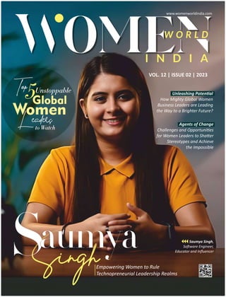Top5Unstoppable
Global
Women
Leaders
to Watch
VOL. 12 | ISSUE 02 | 2023
W O R L D
I N D I A
Empowering Women to Rule
Technopreneurial Leadership Realms
umya
ngh
Sa Saumya Singh,
So ware Engineer,
Educator and Inﬂuencer
Unleashing Poten al
How Mighty Global Women
Business Leaders are Leading
the Way to a Brighter Future?
Agents of Change
Challenges and Opportuni es
for Women Leaders to Sha er
Stereotypes and Achieve
the Impossible
www.womenworldindia.com
 