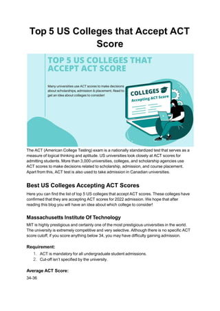 Top 5 US Colleges that Accept ACT
Score
The ACT (American College Testing) exam is a nationally standardized test that serves as a
measure of logical thinking and aptitude. US universities look closely at ACT scores for
admitting students. More than 3,000 universities, colleges, and scholarship agencies use
ACT scores to make decisions related to scholarship, admission, and course placement.
Apart from this, ACT test is also used to take admission in Canadian universities.
Best US Colleges Accepting ACT Scores
Here you can find the list of top 5 US colleges that accept ACT scores. These colleges have
confirmed that they are accepting ACT scores for 2022 admission. We hope that after
reading this blog you will have an idea about which college to consider!
Massachusetts Institute Of Technology
MIT is highly prestigious and certainly one of the most prestigious universities in the world.
The university is extremely competitive and very selective. Although there is no specific ACT
score cutoff, if you score anything below 34, you may have difficulty gaining admission.
Requirement:
1. ACT is mandatory for all undergraduate student admissions.
2. Cut-off isn’t specified by the university.
Average ACT Score:
34-36
 