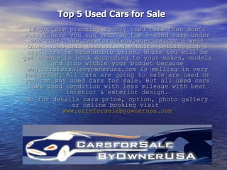 Top 5 Used Cars for Sale   If you are planning to buy used cars then don’t worry, here you can get USA top 5 used cars under one roof. www.carsforsalebyownerusa.com a well known used cars classified website selling top 5 used cars in reasonable price. Where you will be get chance to book according to your makes, models and also within your budget because www.carsforsalebyownerusa.com is selling in very low price. All cars are going to sale are used or you can say used cars for sale. But all used cars have good condition with less mileage with best interior & exterior design. So for details cars price, option, photo gallery or online booking visit  www.carsforsalebyownerusa.com 