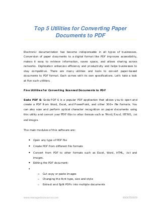 Top 5 Utilities for Converting Paper 
Documents to PDF
Electronic documentation has become indispensable in all types of businesses.
Conversion of paper documents to a digital format like PDF improves accessibility,
makes it easy to retrieve information, saves space, and allows sharing across
networks. Digitization enhances efficiency and productivity and helps businesses to
stay competitive. There are many utilities and tools to convert paper-based
documents to PDF format. Each comes with its own specifications. Let’s take a look
at five such utilities.
Five Utilities for Converting Scanned Documents to PDF
Soda PDF 6: Soda PDF 6 is a popular PDF application that allows you to open and
create a PDF from Word, Excel, and PowerPoint, and other 300+ file formats. You
can also scan and perform optical character recognition on paper documents using
this utility and convert your PDF files to other formats such as Word, Excel, HTML, .txt
and images.
The main modules of this software are:
• Open any type of PDF file
• Create PDF from different file formats
• Convert from PDF to other formats such as Excel, Word, HTML, .txt and
images.
• Editing the PDF document:
•
o Cut copy or paste images
o Changing the font type, size and style
o Extract and Split PDFs into multiple documents
www.managedoutsource.com   8006702809
 