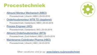 Procestechniek
• Allround Monteur Mechanisch (MBO)
• Procestechniek | Utrecht | MBO | 29-03-2016
• Onderhoudsmonteur WTB TD (dagdienst)
• Procestechniek | Gelderland | MBO | 29-03-2016
• Process Engineer (WO)
• Procestechniek | Gelderland | WO | 25-03-2016
• Allround Onderhoudsmonteur (MTS)
• Procestechniek | Zuid-Holland | MBO | 25-03-2016
• Maintenance Coördinator Pharma (HBO)
• Procestechniek | Utrecht | HBO | 24-03-2016
Meer vacatures vind je op: www.balans.nu/procestechniek
 