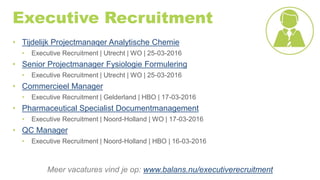 Executive Recruitment
• Tijdelijk Projectmanaqer Analytische Chemie
• Executive Recruitment | Utrecht | WO | 25-03-2016
• Senior Projectmanager Fysiologie Formulering
• Executive Recruitment | Utrecht | WO | 25-03-2016
• Commercieel Manager
• Executive Recruitment | Gelderland | HBO | 17-03-2016
• Pharmaceutical Specialist Documentmanagement
• Executive Recruitment | Noord-Holland | WO | 17-03-2016
• QC Manager
• Executive Recruitment | Noord-Holland | HBO | 16-03-2016
Meer vacatures vind je op: www.balans.nu/executiverecruitment
 
