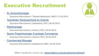 Executive Recruitment
• Sr. Accountmanager
• Executive Recruitment | *Geheel Nederland | HBO | 31-05-2016
• Teamleider Werkzaamheid en Chemie
• Executive Recruitment | Gelderland | WO | 26-05-2016
• Plantmanager
• Executive Recruitment | Utrecht | WO | 25-05-2016
• Senior Projectmanager Fysiologie Formulering
• Executive Recruitment | Utrecht | WO | 24-05-2016
• Commercieel Manager
• Executive Recruitment | Gelderland | HBO | 24-05-2016
Meer vacatures vind je op: www.balans.nu/executiverecruitment
 