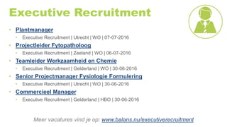 Executive Recruitment
• Plantmanager
• Executive Recruitment | Utrecht | WO | 07-07-2016
• Projectleider Fytopatholoog
• Executive Recruitment | Zeeland | WO | 06-07-2016
• Teamleider Werkzaamheid en Chemie
• Executive Recruitment | Gelderland | WO | 30-06-2016
• Senior Projectmanager Fysiologie Formulering
• Executive Recruitment | Utrecht | WO | 30-06-2016
• Commercieel Manager
• Executive Recruitment | Gelderland | HBO | 30-06-2016
Meer vacatures vind je op: www.balans.nu/executiverecruitment
 