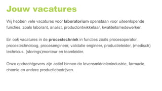 Jouw vacatures
Wij hebben vele vacatures voor laboratorium openstaan voor uiteenlopende
functies, zoals laborant, analist, productontwikkelaar, kwaliteitsmedewerker.
En ook vacatures in de procestechniek in functies zoals procesoperator,
procestechnoloog, procesengineer, validatie engineer, productieleider, (medisch)
technicus, (storings)monteur en teamleider.
Onze opdrachtgevers zijn actief binnen de levensmiddelenindustrie, farmacie,
chemie en andere productiebedrijven.
 