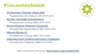 Procestechniek
• Oil Movement Operator (Vapro A/B)
• Procestechniek | Zuid-Holland | LBO | 28-01-2016
• Monteur Industriële Automatisering
• Procestechniek | Limburg | MBO | 27-01-2016
• Service Engineer Research Equipment
• Procestechniek | Noord-Holland | HBO | 26-01-2016
• Allround Monteur E
• Procestechniek | Limburg | MBO | 27-01-2016
• Elektrotechnisch Onderhoudsmonteur (2-ploegen)
• Procestechniek | Gelderland | MBO | 21-01-2016
Meer vacatures vind je op: www.balans.nu/procestechniek
 
