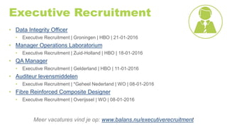 Executive Recruitment
• Data Integrity Officer
• Executive Recruitment | Groningen | HBO | 21-01-2016
• Manager Operations Laboratorium
• Executive Recruitment | Zuid-Holland | HBO | 18-01-2016
• QA Manager
• Executive Recruitment | Gelderland | HBO | 11-01-2016
• Auditeur levensmiddelen
• Executive Recruitment | *Geheel Nederland | WO | 08-01-2016
• Fibre Reinforced Composite Designer
• Executive Recruitment | Overijssel | WO | 08-01-2016
Meer vacatures vind je op: www.balans.nu/executiverecruitment
 