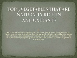 All of us encounter a health check moment in our lives and when you do,
better stock up on vegetables that are naturally rich in antioxidants to cover
it up for you. Antioxidants are wonder foods which help our cells feel like
brand new every single day. Read on and take note of the foods highest in
antioxidants.
 