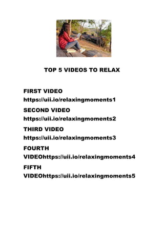 TOP 5 VIDEOS TO RELAX
FIRST VIDEO
https://uii.io/relaxingmoments1
SECOND VIDEO
https://uii.io/relaxingmoments2
THIRD VIDEO
https://uii.io/relaxingmoments3
FOURTH
VIDEOhttps://uii.io/relaxingmoments4
FIFTH
VIDEOhttps://uii.io/relaxingmoments5
 