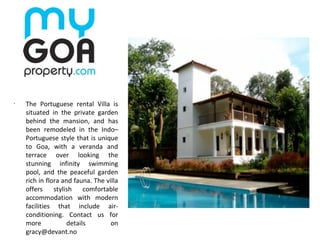 •
The Portuguese rental Villa is
situated in the private garden
behind the mansion, and has
been remodeled in the Indo–
Portuguese style that is unique
to Goa, with a veranda and
terrace over looking the
stunning infinity swimming
pool, and the peaceful garden
rich in flora and fauna. The villa
offers stylish comfortable
accommodation with modern
facilities that include air-
conditioning. Contact us for
more details on
gracy@devant.no
 