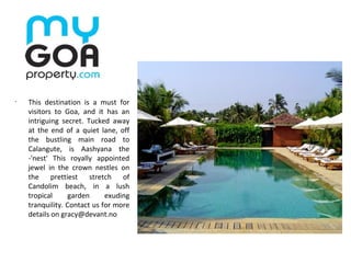 •
This destination is a must for
visitors to Goa, and it has an
intriguing secret. Tucked away
at the end of a quiet lane, off
the bustling main road to
Calangute, is Aashyana the
-'nest' This royally appointed
jewel in the crown nestles on
the prettiest stretch of
Candolim beach, in a lush
tropical garden exuding
tranquility. Contact us for more
details on gracy@devant.no
 