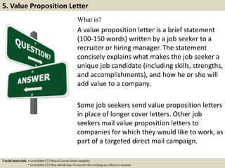 What is?
A value proposition letter is a brief statement
(100-150 words) written by a job seeker to a
recruiter or hiring manager. The statement
concisely explains what makes the job seeker a
unique job candidate (including skills, strengths,
and accomplishments), and how he or she will
add value to a company.
Some job seekers send value proposition letters
in place of longer cover letters. Other job
seekers mail value proposition letters to
companies for which they would like to work, as
part of a targeted direct mail campaign.
5. Value Proposition Letter
Useful materials: • coverletter123/free-63-cover-letter-samples
• coverletter123/free-ebook-top-16-secrets-for-writing-an-effective-resume
 