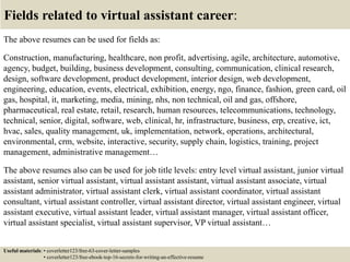 Fields related to virtual assistant career:
The above resumes can be used for fields as:
Construction, manufacturing, healthcare, non profit, advertising, agile, architecture, automotive,
agency, budget, building, business development, consulting, communication, clinical research,
design, software development, product development, interior design, web development,
engineering, education, events, electrical, exhibition, energy, ngo, finance, fashion, green card, oil
gas, hospital, it, marketing, media, mining, nhs, non technical, oil and gas, offshore,
pharmaceutical, real estate, retail, research, human resources, telecommunications, technology,
technical, senior, digital, software, web, clinical, hr, infrastructure, business, erp, creative, ict,
hvac, sales, quality management, uk, implementation, network, operations, architectural,
environmental, crm, website, interactive, security, supply chain, logistics, training, project
management, administrative management…
The above resumes also can be used for job title levels: entry level virtual assistant, junior virtual
assistant, senior virtual assistant, virtual assistant assistant, virtual assistant associate, virtual
assistant administrator, virtual assistant clerk, virtual assistant coordinator, virtual assistant
consultant, virtual assistant controller, virtual assistant director, virtual assistant engineer, virtual
assistant executive, virtual assistant leader, virtual assistant manager, virtual assistant officer,
virtual assistant specialist, virtual assistant supervisor, VP virtual assistant…
Useful materials: • coverletter123/free-63-cover-letter-samples
• coverletter123/free-ebook-top-16-secrets-for-writing-an-effective-resume
 