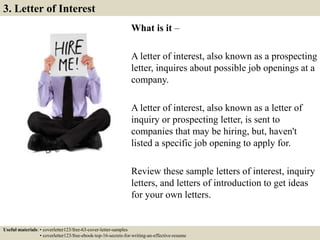 What is it –
A letter of interest, also known as a prospecting
letter, inquires about possible job openings at a
company.
A letter of interest, also known as a letter of
inquiry or prospecting letter, is sent to
companies that may be hiring, but, haven't
listed a specific job opening to apply for.
Review these sample letters of interest, inquiry
letters, and letters of introduction to get ideas
for your own letters.
3. Letter of Interest
Useful materials: • coverletter123/free-63-cover-letter-samples
• coverletter123/free-ebook-top-16-secrets-for-writing-an-effective-resume
 