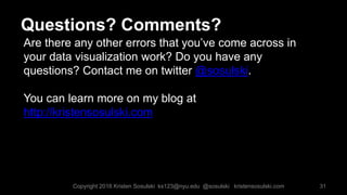 Are there any other errors that you’ve come across in
your data visualization work? Do you have any
questions? Contact me on twitter @sosulski.
You can learn more on my blog at
http://kristensosulski.com
31
Questions? Comments?
Copyright 2016 Kristen Sosulski ks123@nyu.edu @sosulski kristensosulski.com
 