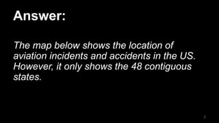 Answer:
The map below shows the location of
aviation incidents and accidents in the US.
However, it only shows the 48 contiguous
states.
7
 
