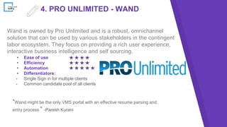 4. PRO UNLIMITED - WAND
Wand is owned by Pro Unlimited and is a robust, omnichannel
solution that can be used by various stakeholders in the contingent
labor ecosystem. They focus on providing a rich user experience,
interactive business intelligence and self sourcing.
▸ Ease of use
▸ Efficiency
▸ Automation
▸ Differentiators:
- Single Sign in for multiple clients
- Common candidate pool of all clients
“Wand might be the only VMS portal with an effective resume parsing and
entry process ” -Paresh Kurani
 