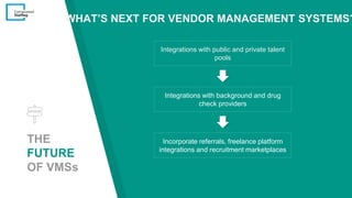 THE
FUTURE
OF VMSs
Integrations with public and private talent
pools
Integrations with background and drug
check providers
Incorporate referrals, freelance platform
integrations and recruitment marketplaces
WHAT’S NEXT FOR VENDOR MANAGEMENT SYSTEMS?
 