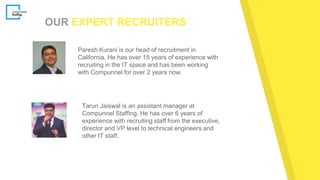 OUR EXPERT RECRUITERS
Paresh Kurani is our head of recruitment in
California. He has over 15 years of experience with
recruiting in the IT space and has been working
with Compunnel for over 2 years now.
Tarun Jaiswal is an assistant manager at
Compunnel Staffing. He has over 6 years of
experience with recruiting staff from the executive,
director and VP level to technical engineers and
other IT staff.
 