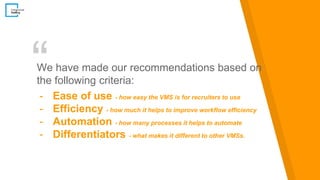 “We have made our recommendations based on
the following criteria:
- Ease of use - how easy the VMS is for recruiters to use
- Efficiency - how much it helps to improve workflow efficiency
- Automation - how many processes it helps to automate
- Differentiators - what makes it different to other VMSs.
 