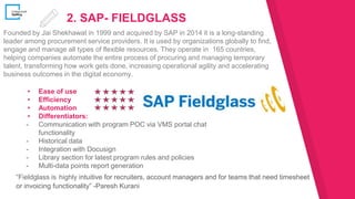 2. SAP- FIELDGLASS
▸ Ease of use
▸ Efficiency
▸ Automation
▸ Differentiators:
- Communication with program POC via VMS portal chat
functionality
- Historical data
- Integration with Docusign
- Library section for latest program rules and policies
- Multi-data points report generation
Founded by Jai Shekhawat in 1999 and acquired by SAP in 2014 it is a long-standing
leader among procurement service providers. It is used by organizations globally to find,
engage and manage all types of flexible resources. They operate in 165 countries,
helping companies automate the entire process of procuring and managing temporary
talent, transforming how work gets done, increasing operational agility and accelerating
business outcomes in the digital economy.
“Fieldglass is highly intuitive for recruiters, account managers and for teams that need timesheet
or invoicing functionality” -Paresh Kurani
 