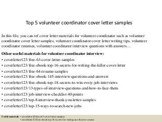 Top 5 volunteer coordinator cover letter samples
In this file, you can ref cover letter materials for volunteer coordinator such as volunteer
coordinator cover letter samples, volunteer coordinator cover letter writing tips, volunteer
coordinator resumes, volunteer coordinator interview questions with answers…
Other useful materials for volunteer coordinator interview:
• coverletter123/free-63-cover-letter-samples
• coverletter123/free-ebook-top-16-secrets-for-writing-the-killer-cover-letter
• coverletter123/free-64-resume-samples
• coverletter123/free-ebook-145-interview-questions-and-answers
• coverletter123/free-ebook-top-18-secrets-to-win-every-job-interviews
• coverletter123/13-types-of-interview-questions-and-how-to-face-them
• coverletter123/job-interview-checklist-40-points
• coverletter123/top-8-interview-thank-you-letter-samples
• coverletter123/top-15-ways-to-search-new-jobs
Useful materials: • coverletter123/free-63-cover-letter-samples
• coverletter123/free-ebook-top-16-secrets-for-writing-an-effective-resume
 