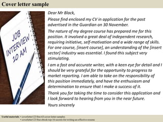 Cover letter sample
Dear Mr Black,
Please find enclosed my CV in application for the post
advertised in the Guardian on 30...